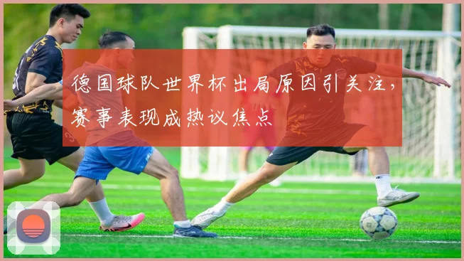 德国球队世界杯出局原因引关注,赛事表现成热议焦点