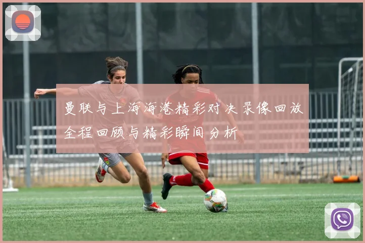 曼联与上海海港精彩对决录像回放全程回顾与精彩瞬间分析