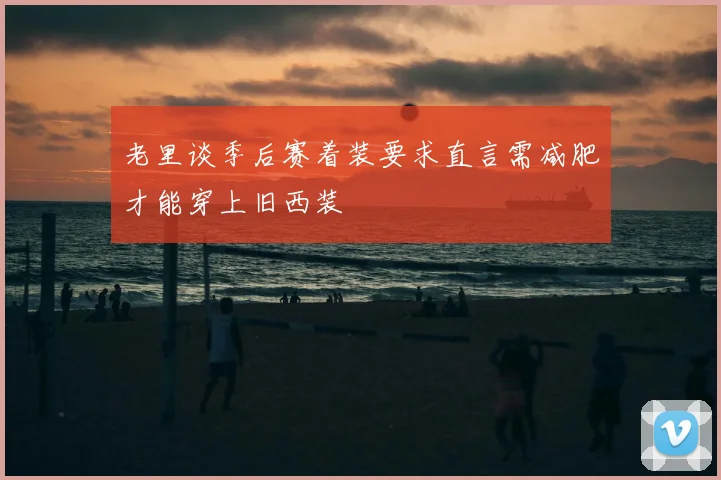 老里谈季后赛着装要求直言需减肥才能穿上旧西装