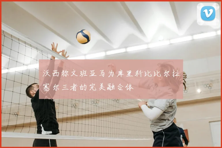 沃西称文班亚马为库里科比比尔拉塞尔三者的完美融合体