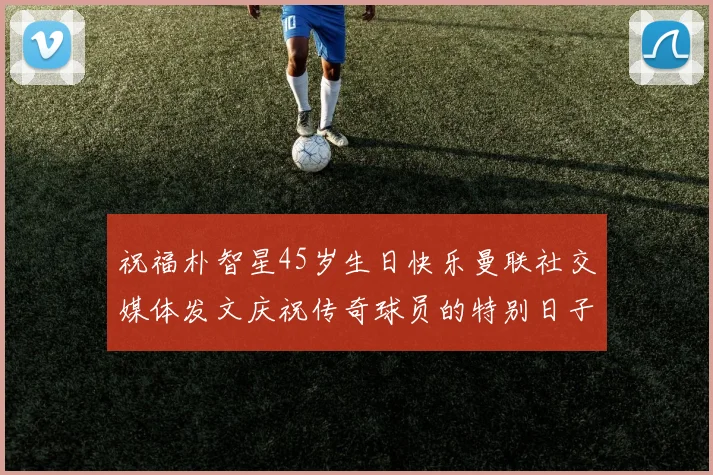 祝福朴智星45岁生日快乐曼联社交媒体发文庆祝传奇球员的特别日子
