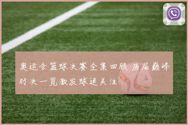 奥运会篮球决赛全集回顾 历届巅峰对决一览激发球迷关注