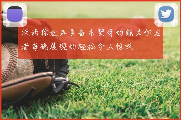 沃西称杜库具备东契奇的能力但后者每晚展现的轻松令人惊叹