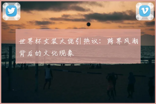 世界杯女装大佬引热议:跨界风潮背后的文化现象