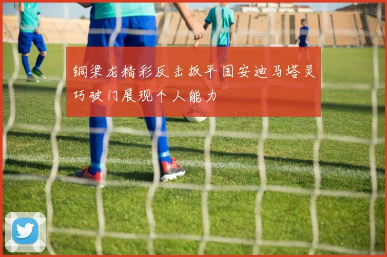 铜梁龙精彩反击扳平国安迪马塔灵巧破门展现个人能力