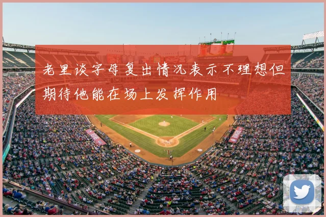 老里谈字母复出情况表示不理想但期待他能在场上发挥作用