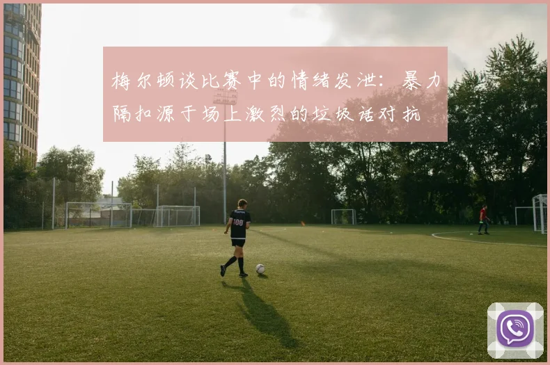 梅尔顿谈比赛中的情绪发泄:暴力隔扣源于场上激烈的垃圾话对抗