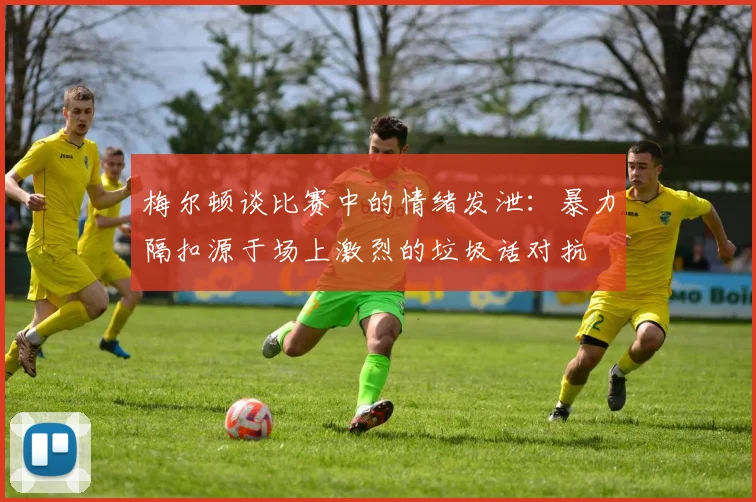 梅尔顿谈比赛中的情绪发泄：暴力隔扣源于场上激烈的垃圾话对抗