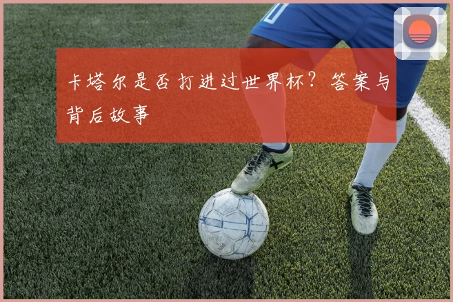 卡塔尔是否打进过世界杯?答案与背后故事