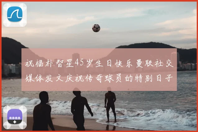祝福朴智星45岁生日快乐曼联社交媒体发文庆祝传奇球员的特别日子