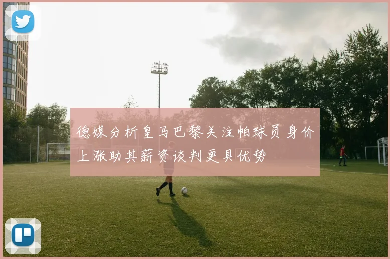 德媒分析皇马巴黎关注帕球员身价上涨助其薪资谈判更具优势