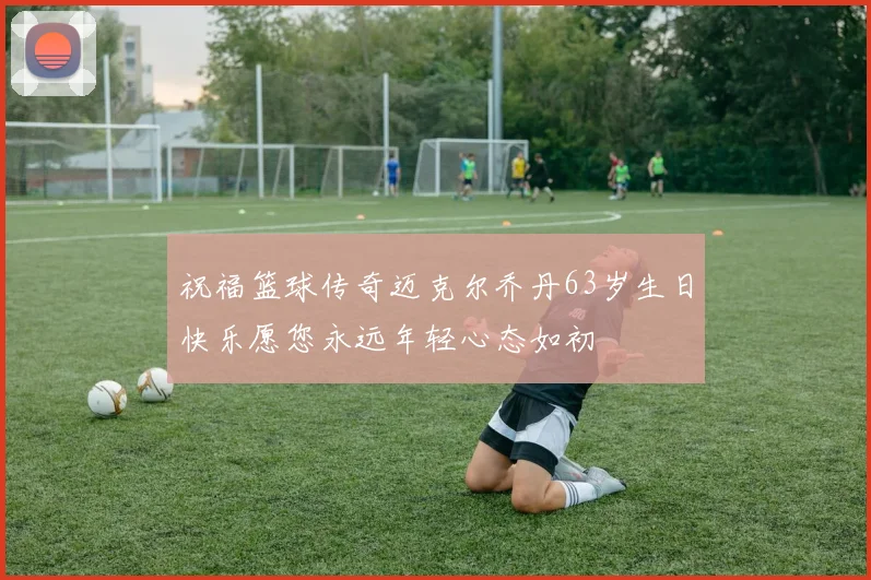 祝福篮球传奇迈克尔乔丹63岁生日快乐愿您永远年轻心态如初