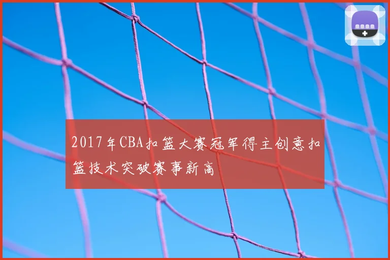 2017年CBA扣篮大赛冠军得主创意扣篮技术突破赛事新高