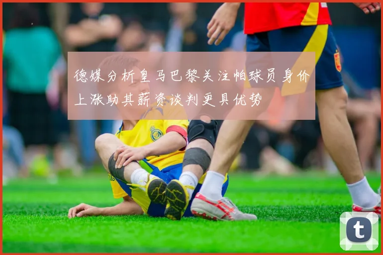 德媒分析皇马巴黎关注帕球员身价上涨助其薪资谈判更具优势