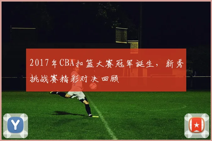 2017年CBA扣篮大赛冠军诞生,新秀挑战赛精彩对决回顾