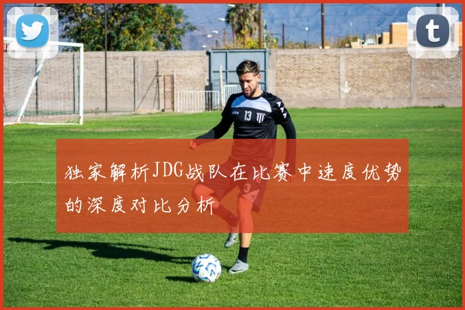 独家解析JDG战队在比赛中速度优势的深度对比分析