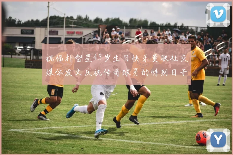 祝福朴智星45岁生日快乐曼联社交媒体发文庆祝传奇球员的特别日子
