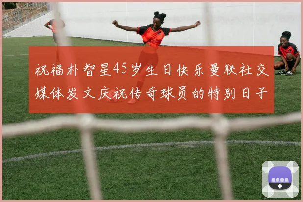 祝福朴智星45岁生日快乐曼联社交媒体发文庆祝传奇球员的特别日子