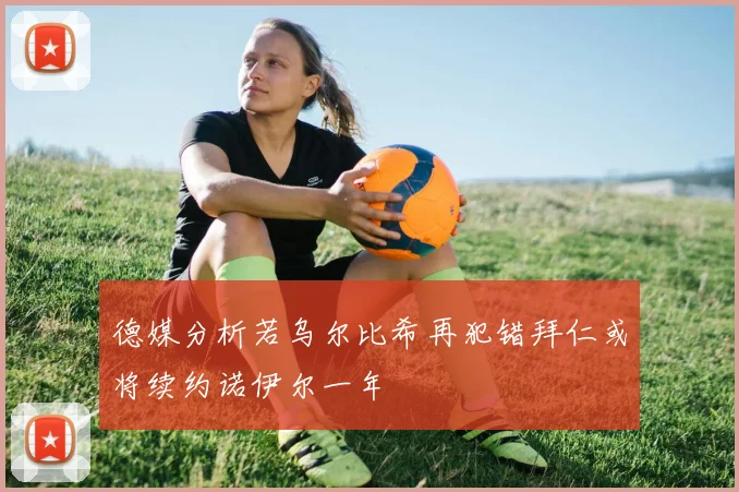 德媒分析若乌尔比希再犯错拜仁或将续约诺伊尔一年