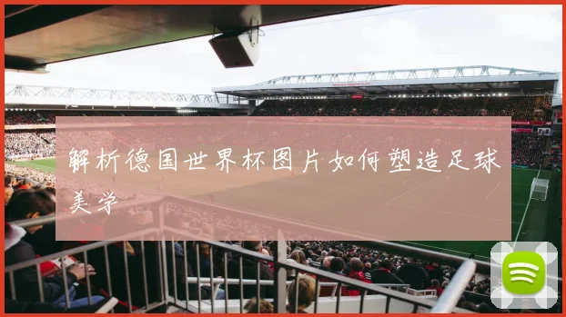 解析德国世界杯图片如何塑造足球美学