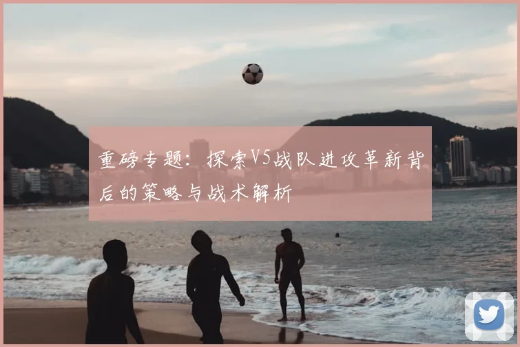 重磅专题:探索V5战队进攻革新背后的策略与战术解析