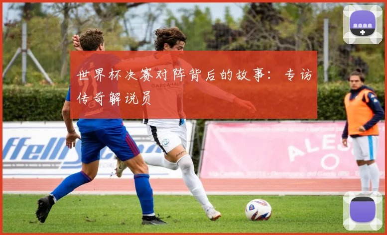 世界杯决赛对阵背后的故事:专访传奇解说员