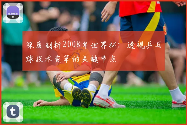 深度剖析2008年世界杯:透视乒乓球技术变革的关键节点