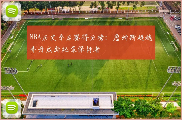 NBA历史季后赛得分榜:詹姆斯超越乔丹成新纪录保持者