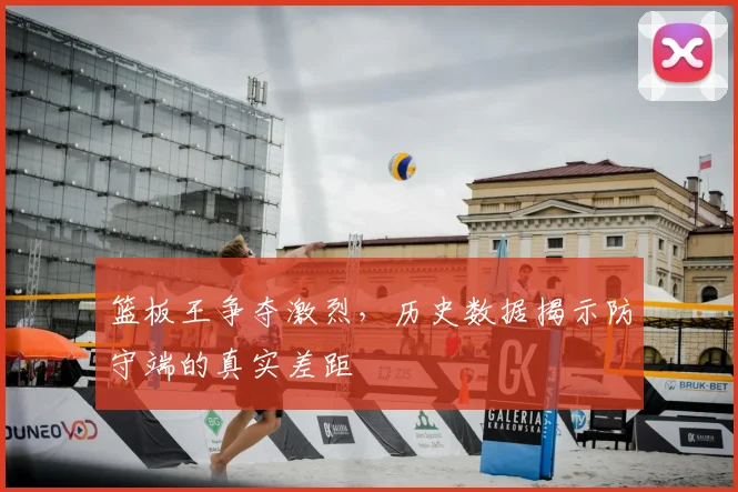 篮板王争夺激烈,历史数据揭示防守端的真实差距