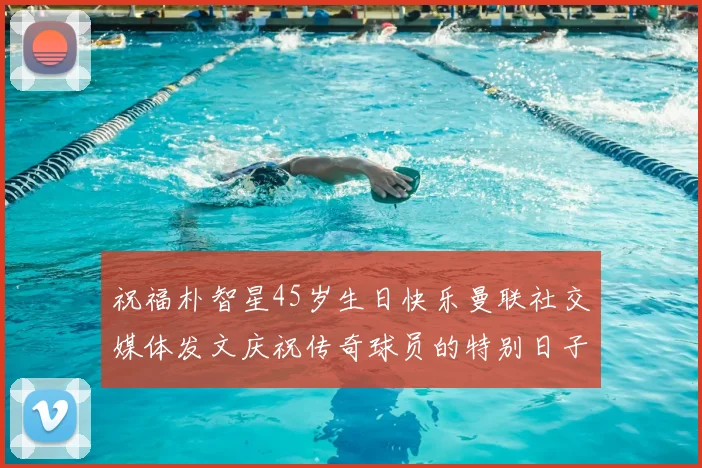 祝福朴智星45岁生日快乐曼联社交媒体发文庆祝传奇球员的特别日子