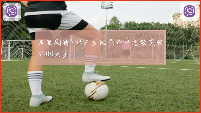 库里刷新NBA三分纪录命中总数突破3500大关