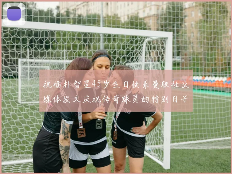 祝福朴智星45岁生日快乐曼联社交媒体发文庆祝传奇球员的特别日子