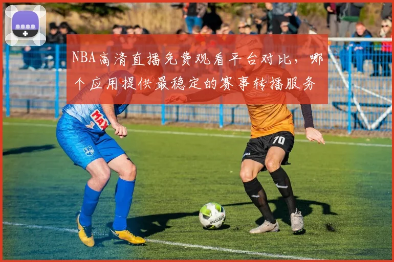 NBA高清直播免费观看平台对比，哪个应用提供最稳定的赛事转播服务