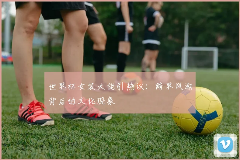 世界杯女装大佬引热议:跨界风潮背后的文化现象