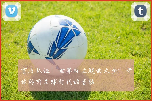 官方认证!世界杯主题曲大全:带你聆听足球时代的音轨