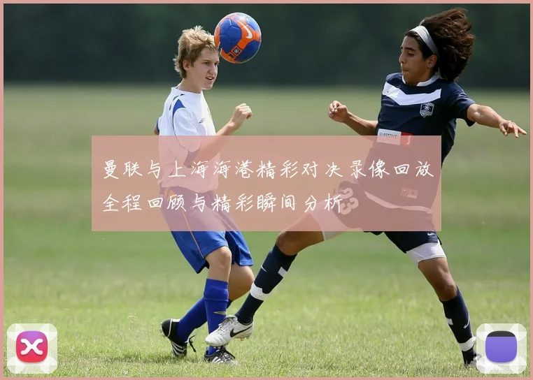 曼联与上海海港精彩对决录像回放全程回顾与精彩瞬间分析
