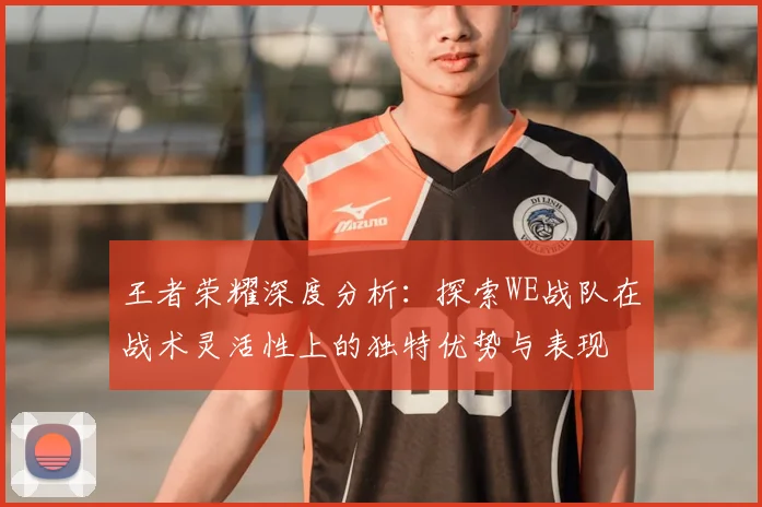 王者荣耀深度分析:探索WE战队在战术灵活性上的独特优势与表现