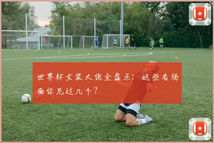 世界杯女装大佬全盘点:这些名场面你见过几个?