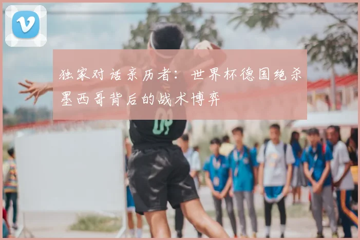 独家对话亲历者:世界杯德国绝杀墨西哥背后的战术博弈