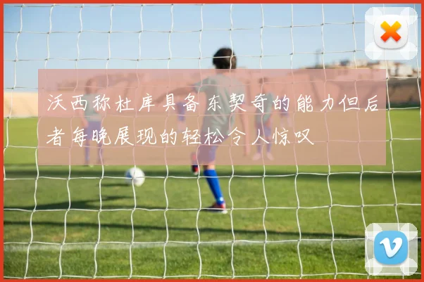 沃西称杜库具备东契奇的能力但后者每晚展现的轻松令人惊叹