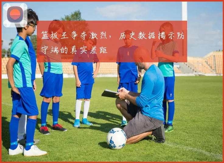 篮板王争夺激烈,历史数据揭示防守端的真实差距