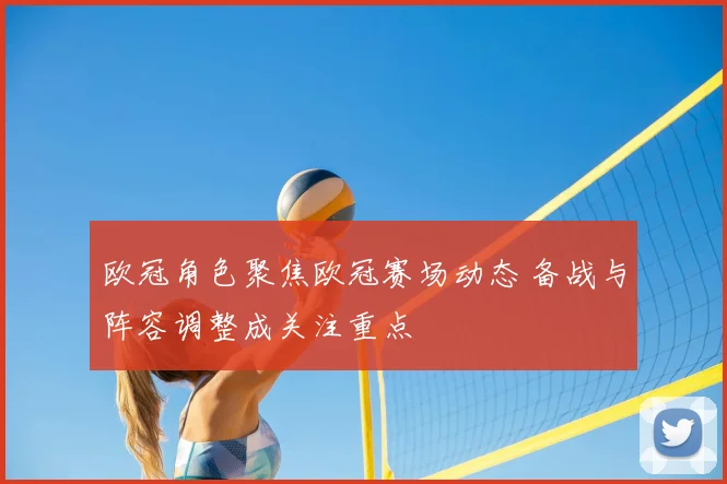 欧冠角色聚焦欧冠赛场动态 备战与阵容调整成关注重点