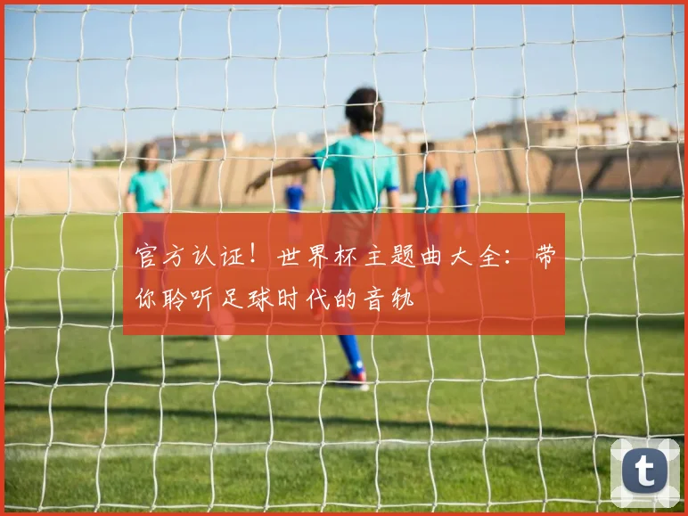 官方认证!世界杯主题曲大全:带你聆听足球时代的音轨