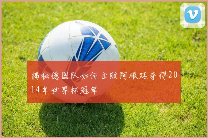 揭秘德国队如何击败阿根廷夺得2014年世界杯冠军
