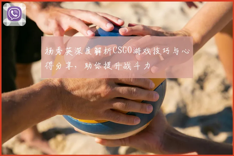 杨秀英深度解析CSGO游戏技巧与心得分享，助你提升战斗力