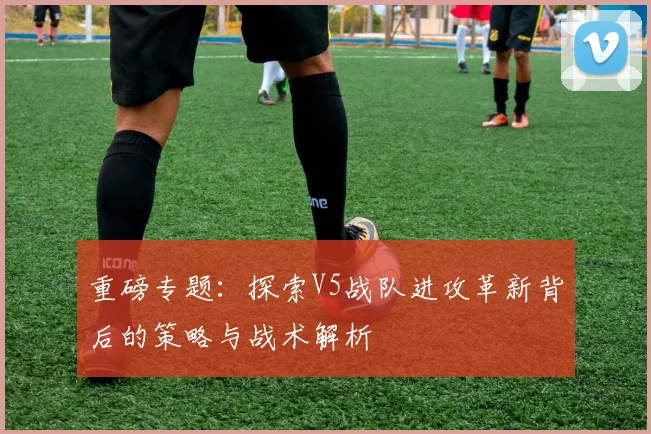 重磅专题:探索V5战队进攻革新背后的策略与战术解析