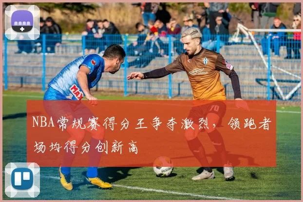 NBA常规赛得分王争夺激烈,领跑者场均得分创新高