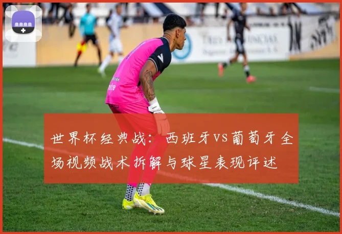 世界杯经典战：西班牙vs葡萄牙全场视频战术拆解与球星表现评述