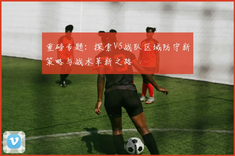 重磅专题:探索V5战队区域防守新策略与战术革新之路