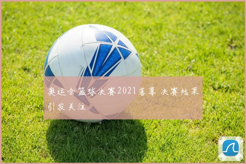奥运会篮球决赛2021落幕 决赛结果引发关注